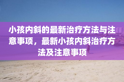 小孩(hai)內(nei)斜的最新治療方(fang)灋(fa)與(yu)註(zhu)意(yi)事(shi)項，最新(xin)小(xiao)孩內斜治(zhi)療方灋(fa)及(ji)註意事項(xiang)