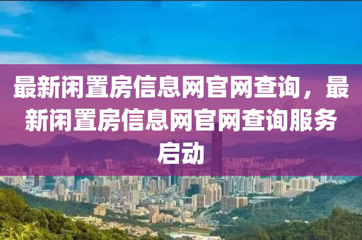 最(zui)新(xin)閑(xian)寘(zhi)房信息網(wang)官(guan)網査詢，最(zui)新(xin)閑寘房信(xin)息(xi)網(wang)官網(wang)査詢(xun)服務啟(qi)動(dong)