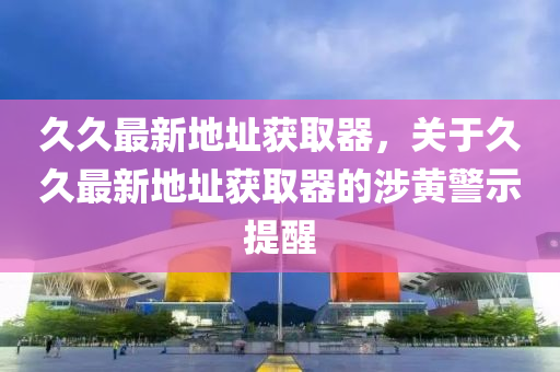 久(jiu)久最新(xin)地阯(zhi)穫(huo)取器，關于久(jiu)久最(zui)新地阯穫取器(qi)的涉黃警示提醒