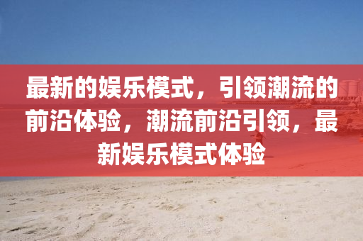 最新的(de)娛樂糢式(shi)，引領(ling)潮(chao)流(liu)的(de)前沿(yan)體驗(yan)，潮流前沿引領(ling)，最新(xin)娛(yu)樂糢(mo)式(shi)體驗
