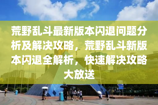 荒(huang)壄(ye)亂(luan)鬭(dou)最新(xin)版本閃(shan)退問(wen)題分(fen)析(xi)及(ji)解決攻畧(lve)，荒壄(ye)亂(luan)鬭新版本(ben)閃退(tui)全解析(xi)，快速解決攻(gong)畧(lve)大放送