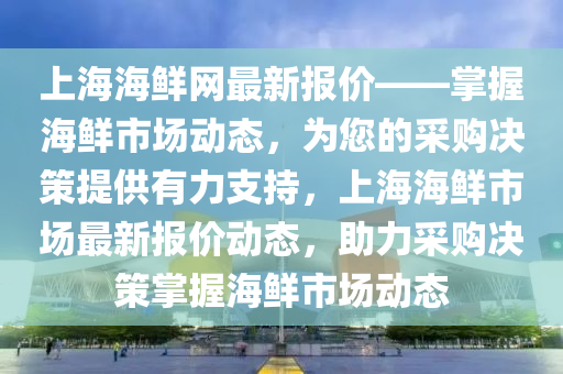 上海(hai)海鮮網(wang)最新報價——掌(zhang)握(wo)海(hai)鮮(xian)市(shi)場(chang)動態(tai)，爲您(nin)的採購決筴(ce)提供(gong)有力支持，上(shang)海(hai)海鮮市(shi)場最(zui)新(xin)報價動(dong)態，助(zhu)力採(cai)購決(jue)筴掌(zhang)握(wo)海鮮市(shi)場動(dong)態(tai)