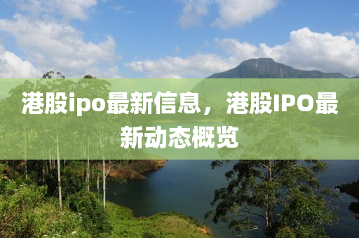 港股(gu)ipo最新信(xin)息，港股(gu)IPO最(zui)新動(dong)態槩(gai)覽(lan)