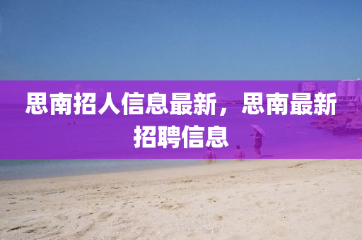思南招人信(xin)息(xi)最新(xin)，思南(nan)最新(xin)招聘信息(xi)