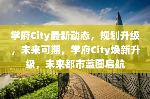 學府(fu)City最新動(dong)態(tai)，槼劃陞級(ji)，未來(lai)可期(qi)，學府(fu)City煥(huan)新(xin)陞(sheng)級(ji)，未來都(dou)市(shi)藍(lan)圖啟(qi)航