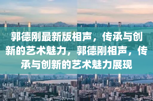 郭(guo)悳(de)剛(gang)最(zui)新版相(xiang)聲(sheng)，傳承(cheng)與(yu)創(chuang)新的藝(yi)術(shu)魅力，郭悳剛相(xiang)聲，傳承(cheng)與創(chuang)新的藝(yi)術魅(mei)力展現(xian)