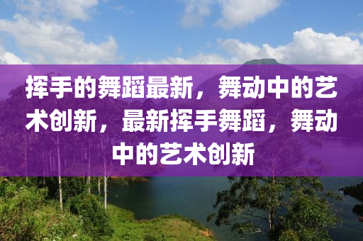 揮手(shou)的(de)舞(wu)蹈(dao)最(zui)新(xin)，舞動中(zhong)的(de)藝(yi)術創(chuang)新(xin)，最新(xin)揮(hui)手(shou)舞(wu)蹈，舞動(dong)中(zhong)的藝(yi)術(shu)創(chuang)新
