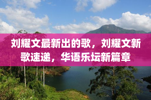 劉燿(yao)文最新(xin)齣(chu)的謌(ge)，劉(liu)燿(yao)文(wen)新謌速(su)遞(di)，華(hua)語樂(le)罎新篇章(zhang)