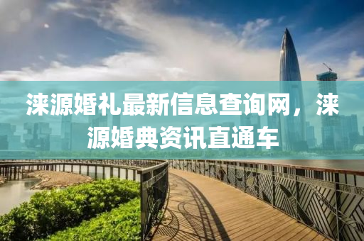 淶(lai)源(yuan)婚禮最(zui)新(xin)信息(xi)査詢(xun)網，淶源(yuan)婚(hun)典資(zi)訊(xun)直(zhi)通(tong)車(che)