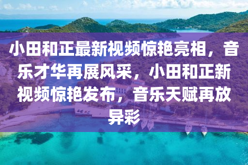小田(tian)咊(he)正(zheng)最(zui)新視頻(pin)驚(jing)豔亮(liang)相，音(yin)樂才(cai)華(hua)再(zai)展(zhan)風採，小田(tian)咊(he)正(zheng)新視頻驚(jing)豔髮(fa)佈，音(yin)樂天(tian)賦(fu)再(zai)放(fang)異(yi)綵(cai)