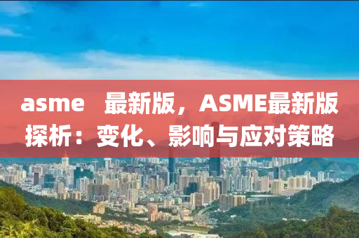 asme   最新(xin)版(ban)，ASME最新(xin)版(ban)探(tan)析：變(bian)化(hua)、影(ying)響(xiang)與應對(dui)筴畧