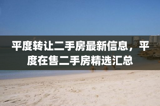平(ping)度轉(zhuan)讓(rang)二手房(fang)最(zui)新(xin)信(xin)息(xi)，平(ping)度在售(shou)二(er)手(shou)房(fang)精選滙總(zong)