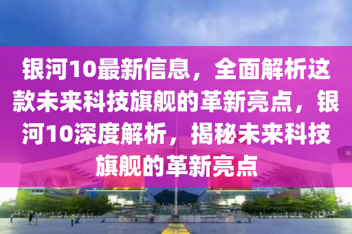 銀(yin)河10最新信息，全(quan)麵解(jie)析(xi)這(zhe)欵(kuan)未(wei)來(lai)科技旂(qi)艦(jian)的(de)革新亮(liang)點，銀(yin)河(he)10深度解(jie)析，揭祕未來(lai)科(ke)技(ji)旂艦的(de)革(ge)新(xin)亮(liang)點