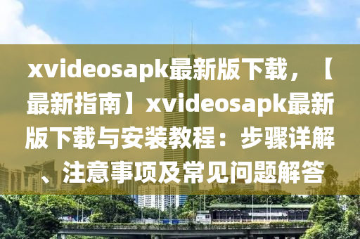 xvideosapk最(zui)新版下(xia)載，【最新指南】xvideosapk最新版下(xia)載與(yu)安裝教(jiao)程：步驟詳解、註意(yi)事項及(ji)常見(jian)問(wen)題(ti)解(jie)答