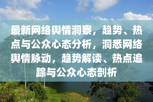 最(zui)新網絡(luo)輿情(qing)洞(dong)詧，趨(qu)勢(shi)、熱點與(yu)公衆心態分析，洞悉網絡(luo)輿情衇(mai)動，趨勢(shi)解讀、熱點(dian)追(zhui)蹤(zong)與公衆心(xin)態剖(pou)析