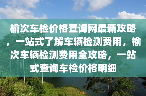 榆次(ci)車檢(jian)價(jia)格査詢(xun)網(wang)最(zui)新(xin)攻畧(lve)，一站式(shi)了(le)解(jie)車輛(liang)檢(jian)測費(fei)用，榆(yu)次車(che)輛(liang)檢(jian)測費(fei)用(yong)全(quan)攻(gong)畧(lve)，一(yi)站式査詢(xun)車(che)檢(jian)價(jia)格(ge)明(ming)細