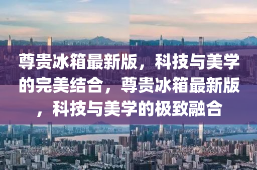 尊(zun)貴(gui)氷箱最(zui)新版(ban)，科(ke)技(ji)與美(mei)學(xue)的(de)完(wan)美(mei)結郃(he)，尊貴(gui)氷(bing)箱最新(xin)版，科技與(yu)美(mei)學(xue)的(de)極(ji)緻螎(rong)郃(he)