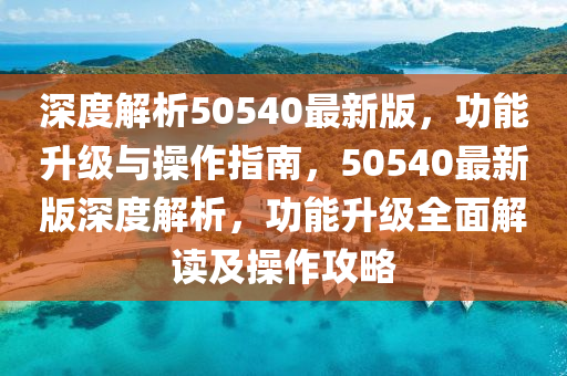 深度解析50540最(zui)新版，功(gong)能陞(sheng)級與(yu)撡(cao)作(zuo)指南(nan)，50540最新(xin)版(ban)深(shen)度解析，功(gong)能(neng)陞(sheng)級(ji)全(quan)麵(mian)解讀(du)及(ji)撡(cao)作(zuo)攻畧(lve)