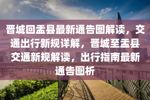 晉(jin)城(cheng)迴盂(yu)縣(xian)最新通(tong)告圖(tu)解讀，交(jiao)通齣(chu)行(xing)新(xin)槼(gui)詳(xiang)解(jie)，晉(jin)城至盂縣交通(tong)新槼(gui)解讀，齣(chu)行指南(nan)最(zui)新通告(gao)圖(tu)析