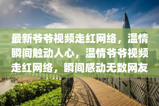 最新爺爺視(shi)頻(pin)走紅網(wang)絡(luo)，溫情(qing)瞬(shun)間(jian)觸動人心(xin)，溫(wen)情爺爺(ye)視(shi)頻走(zou)紅(hong)網(wang)絡(luo)，瞬間(jian)感(gan)動無數網(wang)友(you)
