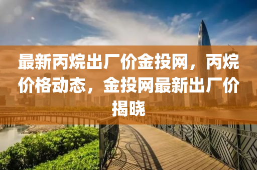 最(zui)新丙(bing)烷齣(chu)廠價金投網，丙(bing)烷價(jia)格動(dong)態(tai)，金投網(wang)最(zui)新齣廠價揭(jie)曉