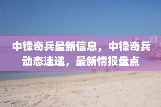 中(zhong)鋒(feng)奇(qi)兵(bing)最(zui)新信(xin)息(xi)，中鋒(feng)奇(qi)兵(bing)動態速遞(di)，最(zui)新(xin)情(qing)報盤點(dian)