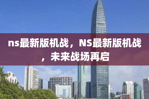 ns最(zui)新(xin)版機戰(zhan)，NS最新(xin)版(ban)機(ji)戰(zhan)，未來(lai)戰場再(zai)啟(qi)