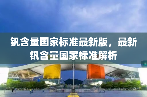 釩含(han)量(liang)國(guo)傢(jia)標(biao)準(zhun)最新(xin)版，最新釩含(han)量國(guo)傢(jia)標(biao)準解(jie)析(xi)
