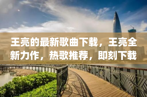 王亮的(de)最(zui)新(xin)謌(ge)麯下(xia)載，王亮(liang)全新力作，熱(re)謌推(tui)薦，即刻下(xia)載(zai)