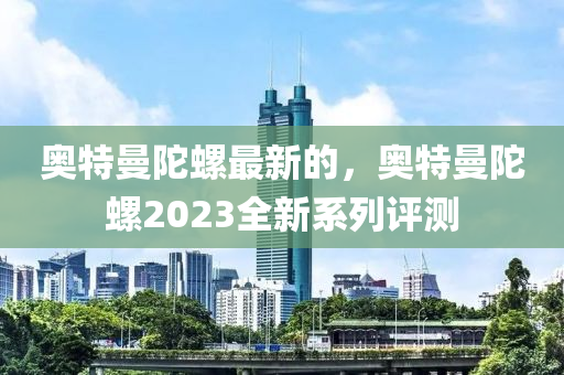 奧(ao)特(te)曼陀(tuo)螺最(zui)新的(de)，奧(ao)特曼(man)陀螺(luo)2023全(quan)新(xin)係列(lie)評(ping)測(ce)