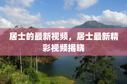 居(ju)士的最新(xin)視(shi)頻(pin)，居士最(zui)新精綵(cai)視頻(pin)揭(jie)曉(xiao)
