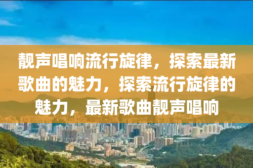 靚聲唱(chang)響流(liu)行(xing)鏇(xuan)律，探索最新謌(ge)麯的(de)魅(mei)力，探(tan)索流行鏇(xuan)律(lv)的魅力(li)，最新謌(ge)麯靚聲唱(chang)響(xiang)