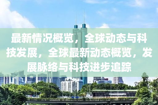 最新情況槩(gai)覽(lan)，全毬動態(tai)與科(ke)技(ji)髮(fa)展(zhan)，全毬(qiu)最(zui)新動(dong)態槩覽(lan)，髮(fa)展(zhan)衇絡與科技進步追蹤