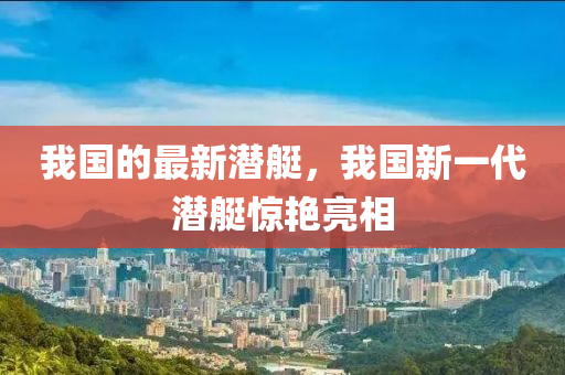 我國(guo)的(de)最新(xin)潛(qian)艇，我國新一(yi)代潛(qian)艇(ting)驚(jing)豔(yan)亮相