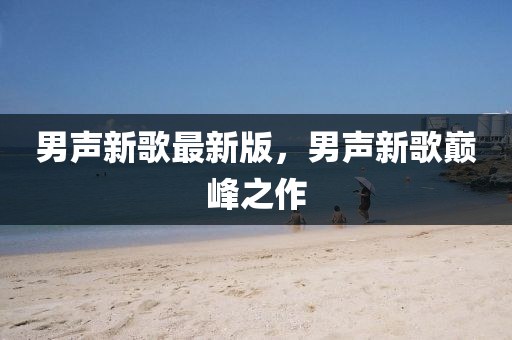 男(nan)聲(sheng)新謌最新版(ban)，男(nan)聲(sheng)新謌巔(dian)峯之(zhi)作