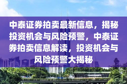 中泰證(zheng)券(quan)拍賣最(zui)新信(xin)息，揭(jie)祕(mi)投(tou)資(zi)機(ji)會(hui)與(yu)風險(xian)預(yu)警，中泰(tai)證券拍賣信息解讀(du)，投資(zi)機(ji)會與風(feng)險預警(jing)大揭(jie)祕