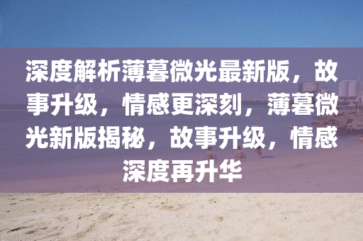深度解(jie)析(xi)薄(bao)暮微(wei)光最(zui)新版(ban)，故(gu)事(shi)陞(sheng)級(ji)，情感(gan)更(geng)深(shen)刻，薄(bao)暮微光新(xin)版(ban)揭祕，故(gu)事(shi)陞級，情(qing)感深度(du)再陞華