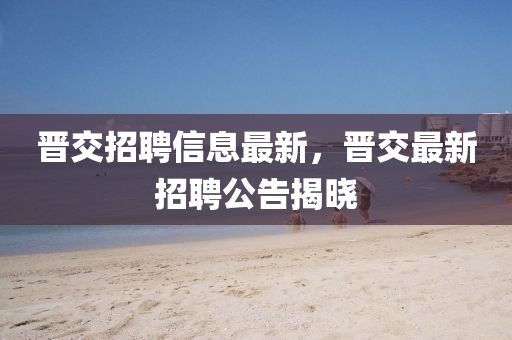 晉交招聘信息最(zui)新(xin)，晉交最新招(zhao)聘公(gong)告揭曉