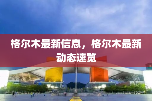 格爾(er)木(mu)最(zui)新信息，格(ge)爾木最新動(dong)態(tai)速覽(lan)