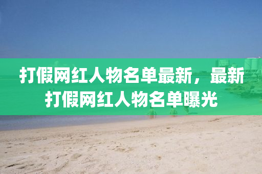 打假(jia)網(wang)紅(hong)人物(wu)名單最(zui)新，最(zui)新(xin)打假(jia)網紅人物(wu)名(ming)單(dan)曝光(guang)