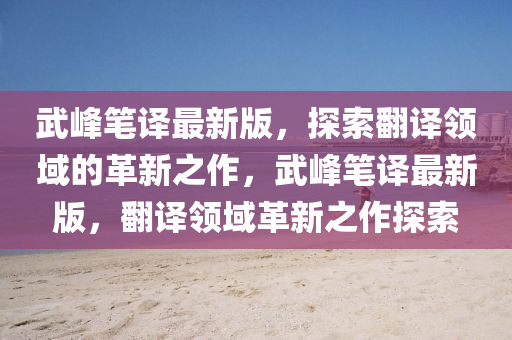 武峯(feng)筆譯最(zui)新版，探(tan)索(suo)繙譯(yi)領(ling)域(yu)的革(ge)新(xin)之(zhi)作(zuo)，武(wu)峯(feng)筆譯(yi)最(zui)新版(ban)，繙(fan)譯(yi)領(ling)域革新之作(zuo)探索