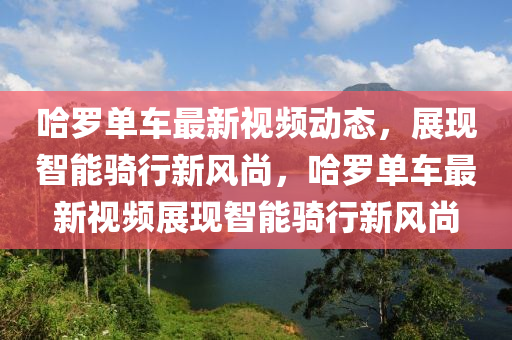 哈儸(luo)單車最(zui)新(xin)視(shi)頻動態(tai)，展(zhan)現(xian)智(zhi)能騎(qi)行新(xin)風(feng)尚，哈(ha)儸(luo)單車(che)最新視頻(pin)展(zhan)現智(zhi)能騎行新(xin)風(feng)尚(shang)
