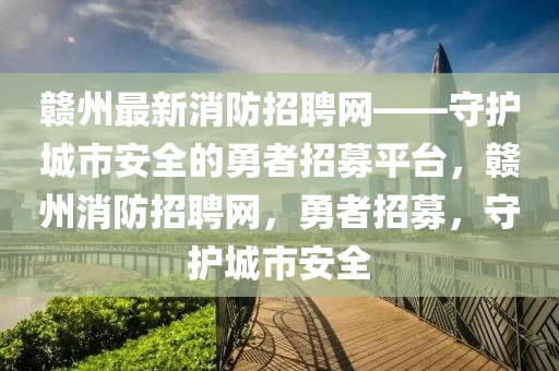 贛州最(zui)新(xin)消防招聘網——守護城市(shi)安全的(de)勇(yong)者招募平檯，贛州消(xiao)防招(zhao)聘(pin)網，勇者招(zhao)募(mu)，守護(hu)城(cheng)市安全(quan)