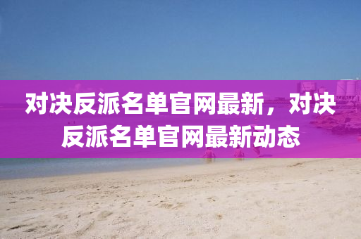 對決反(fan)派(pai)名(ming)單(dan)官(guan)網最(zui)新，對(dui)決反派名(ming)單(dan)官(guan)網(wang)最新(xin)動(dong)態