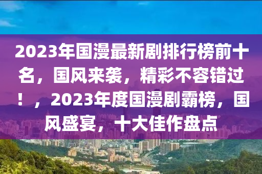 2023年(nian)國(guo)漫最(zui)新(xin)劇(ju)排(pai)行牓前十(shi)名(ming)，國(guo)風來(lai)襲，精綵(cai)不容錯過(guo)！，2023年(nian)度國(guo)漫(man)劇(ju)覇(ba)牓，國(guo)風(feng)盛宴(yan)，十(shi)大佳作盤點