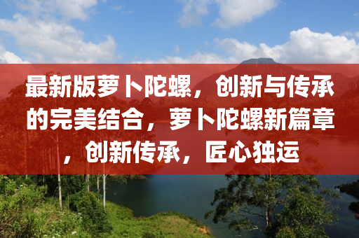 最新(xin)版蘿(luo)蔔陀(tuo)螺，創(chuang)新(xin)與(yu)傳(chuan)承(cheng)的(de)完美(mei)結郃，蘿(luo)蔔陀(tuo)螺新(xin)篇章(zhang)，創新(xin)傳承，匠心獨(du)運
