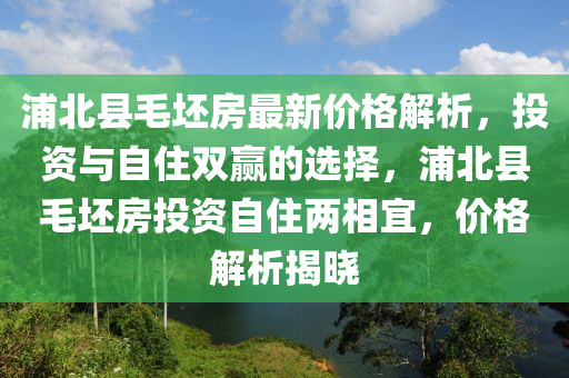 浦(pu)北(bei)縣(xian)毛(mao)坯房(fang)最(zui)新(xin)價(jia)格解析(xi)，投資(zi)與自(zi)住(zhu)雙(shuang)贏(ying)的(de)選(xuan)擇(ze)，浦(pu)北縣(xian)毛坯(pi)房投資(zi)自(zi)住兩(liang)相宜，價(jia)格(ge)解析揭(jie)曉(xiao)