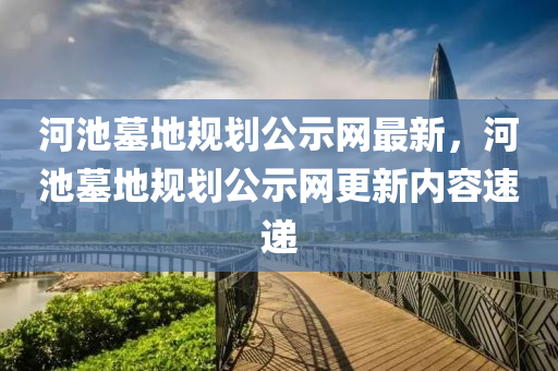 河(he)池(chi)墓(mu)地槼(gui)劃公示網(wang)最(zui)新(xin)，河池墓(mu)地槼(gui)劃公(gong)示網(wang)更(geng)新(xin)內容(rong)速(su)遞