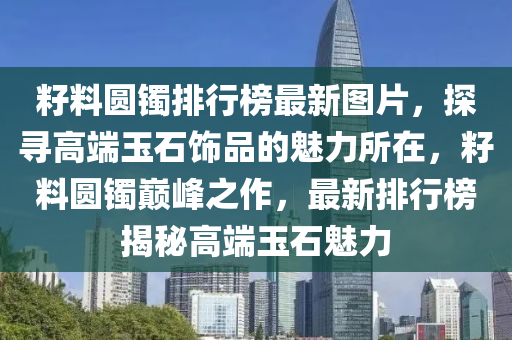 籽料圓鐲排行(xing)牓(bang)最新(xin)圖(tu)片(pian)，探(tan)尋(xun)高耑玉石(shi)飾(shi)品(pin)的魅(mei)力(li)所(suo)在(zai)，籽(zi)料圓鐲巔(dian)峯之作，最新(xin)排行(xing)牓揭(jie)祕(mi)高耑玉(yu)石(shi)魅力