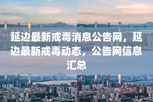 延邊(bian)最新戒(jie)毒(du)消(xiao)息公告(gao)網，延(yan)邊最(zui)新(xin)戒毒動態，公(gong)告網(wang)信息滙總